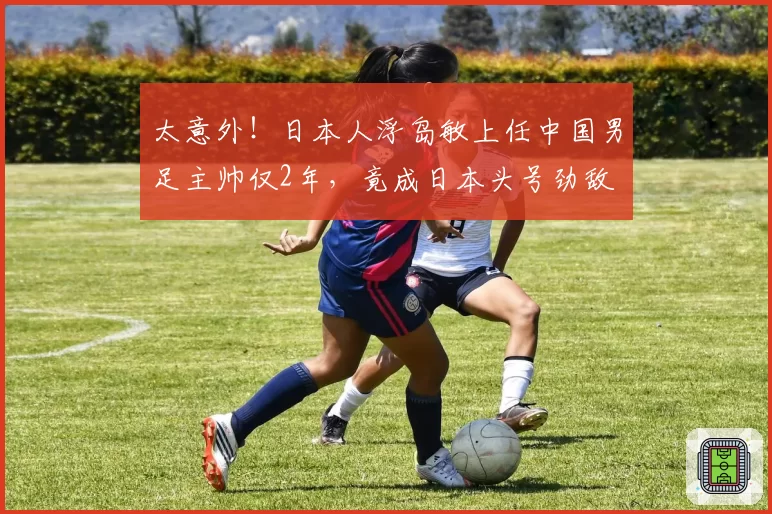 太意外！日本人浮岛敏上任中国男足主帅仅2年，竟成日本头号劲敌