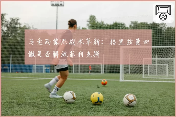 马竞西蒙尼战术革新：格里兹曼回撤是否解放菲利克斯
