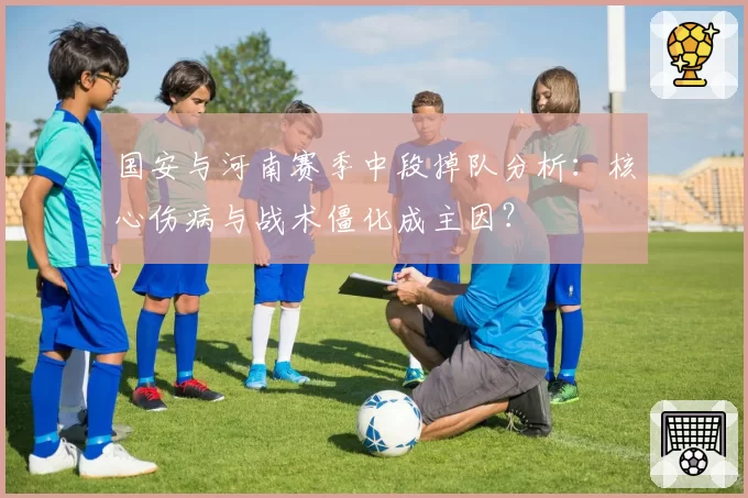 国安与河南赛季中段掉队分析：核心伤病与战术僵化成主因？