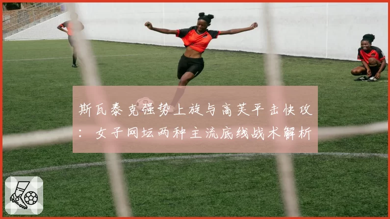 斯瓦泰克强势上旋与高芙平击快攻:女子网坛两种主流底线战术解析