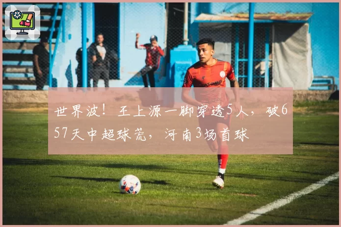 世界波！王上源一脚穿透5人，破657天中超球荒，河南3场首球