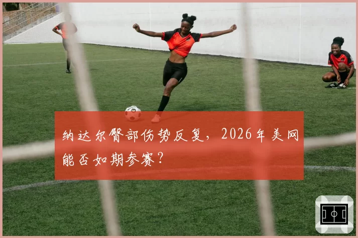 纳达尔臀部伤势反复，2026年美网能否如期参赛？