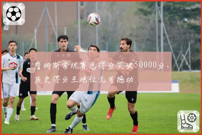 詹姆斯常规赛总得分突破50000分，历史得分王地位无可撼动
