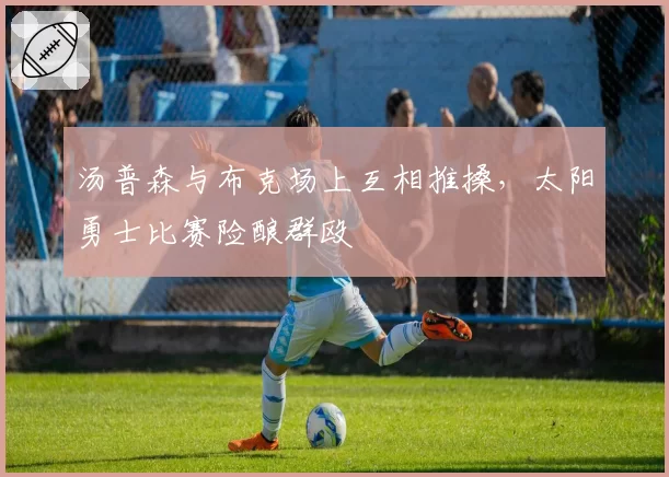 汤普森与布克场上互相推搡，太阳勇士比赛险酿群殴