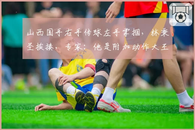 山西国手右手传球左手掌掴，林秉圣挨揍，专家：他是附加动作大王