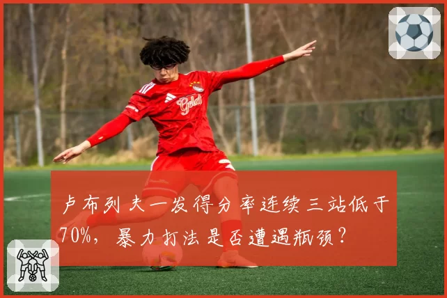 卢布列夫一发得分率连续三站低于70%，暴力打法是否遭遇瓶颈？