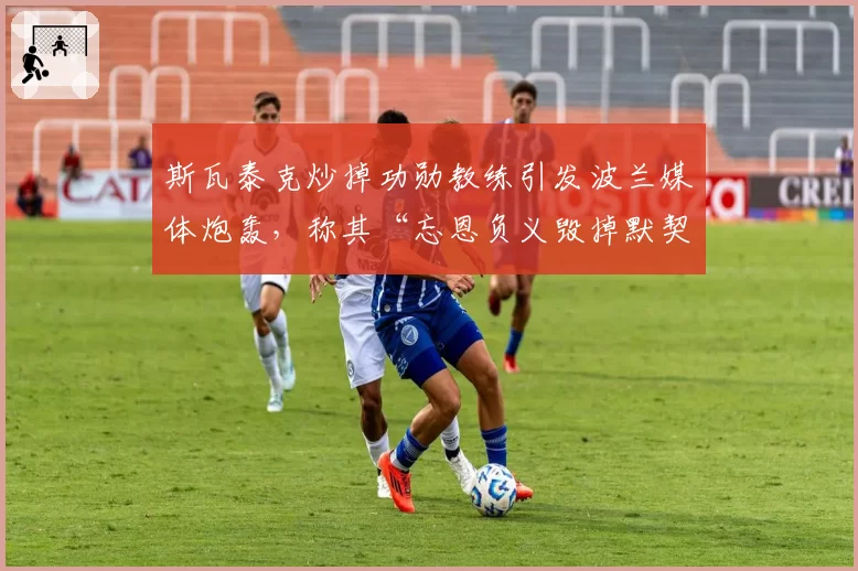 斯瓦泰克炒掉功勋教练引发波兰媒体炮轰，称其“忘恩负义毁掉默契”