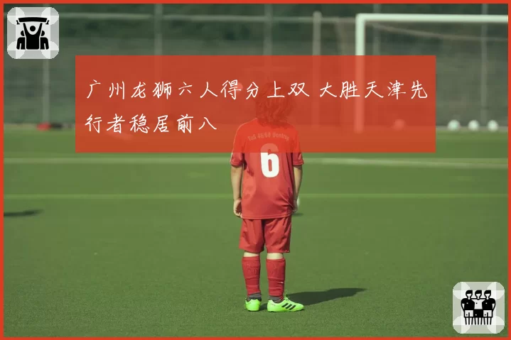 广州龙狮六人得分上双 大胜天津先行者稳居前八
