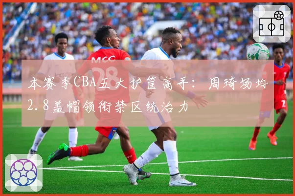 本赛季CBA五大护筐高手：周琦场均2.8盖帽领衔禁区统治力
