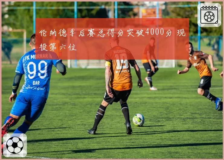 伦纳德季后赛总得分突破4000分 现役第六位