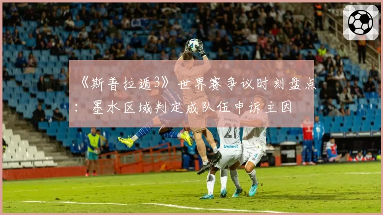 《斯普拉遁3》世界赛争议时刻盘点:墨水区域判定成队伍申诉主因