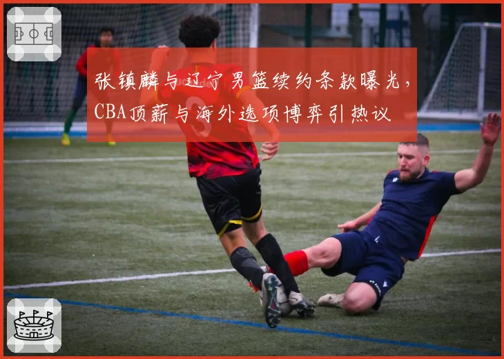 张镇麟与辽宁男篮续约条款曝光，CBA顶薪与海外选项博弈引热议