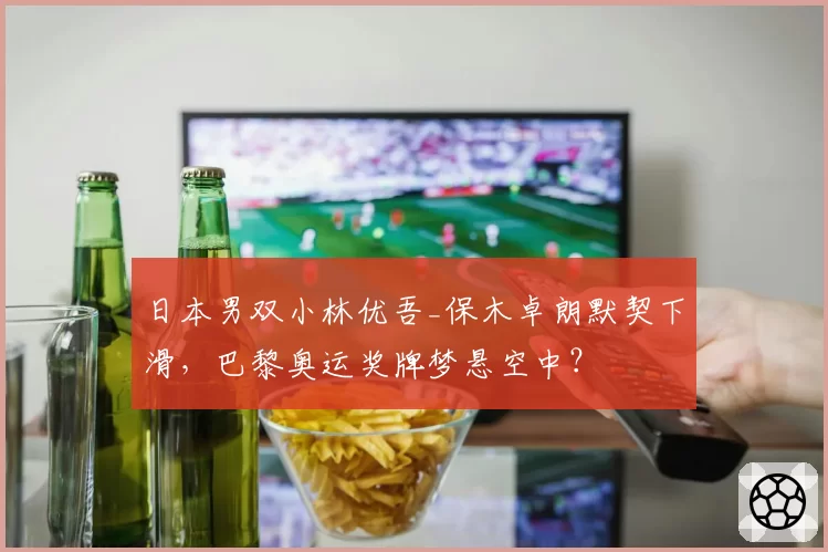 日本男双小林优吾_保木卓朗默契下滑，巴黎奥运奖牌梦悬空中？
