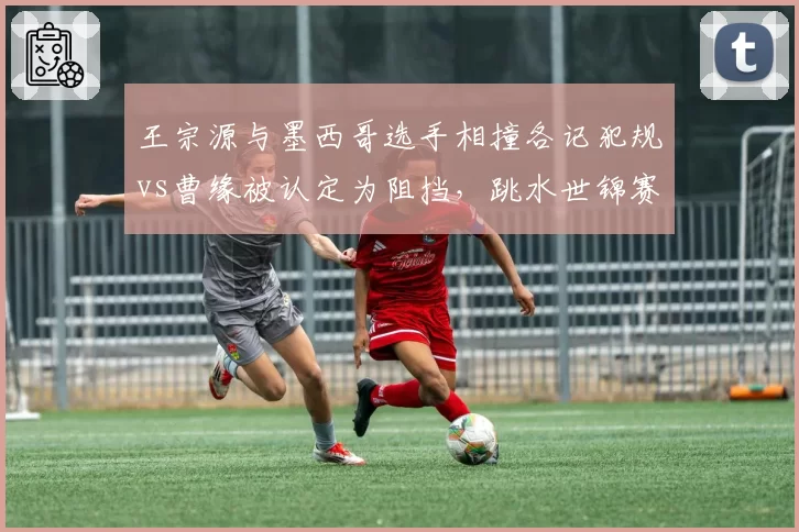 王宗源与墨西哥选手相撞各记犯规vs曹缘被认定为阻挡，跳水世锦赛判罚标准遭质疑