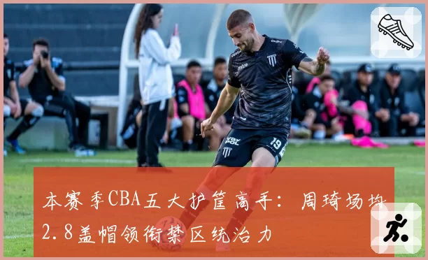 本赛季CBA五大护筐高手：周琦场均2.8盖帽领衔禁区统治力