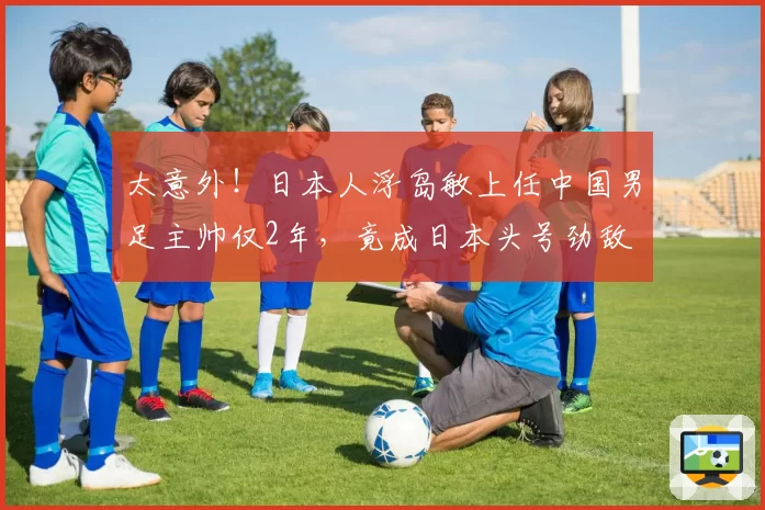 太意外!日本人浮岛敏上任中国男足主帅仅2年,竟成日本头号劲敌