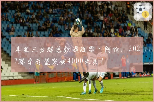 库里三分球总数逼近雷·阿伦,2027赛季有望突破4000大关?