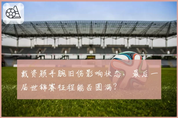 戴资颖手腕旧伤影响状态，最后一届世锦赛征程能否圆满？