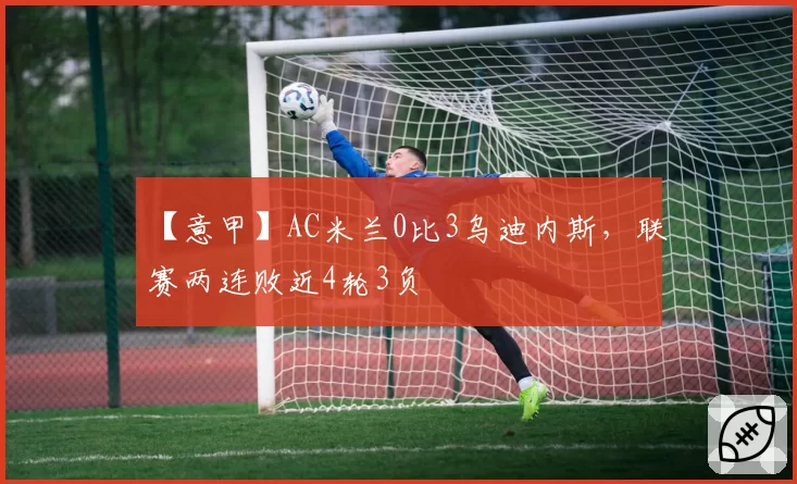 【意甲】AC米兰0比3乌迪内斯,联赛两连败近4轮3负