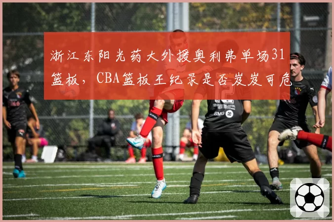 浙江东阳光药大外援奥利弗单场31篮板，CBA篮板王纪录是否岌岌可危？