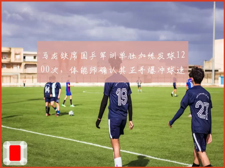 马龙缺席国乒军训单独加练发球1200次，体能师确认其正手爆冲球速达82公里