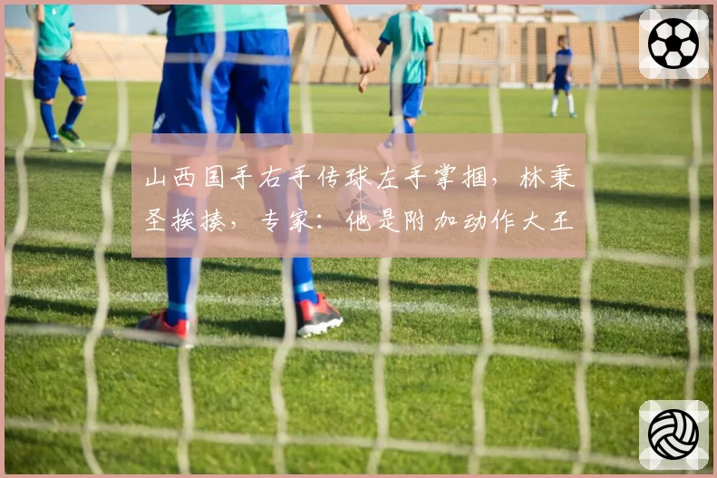 山西国手右手传球左手掌掴，林秉圣挨揍，专家：他是附加动作大王