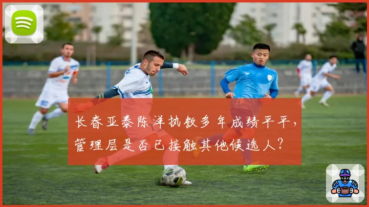 长春亚泰陈洋执教多年成绩平平,管理层是否已接触其他候选人?