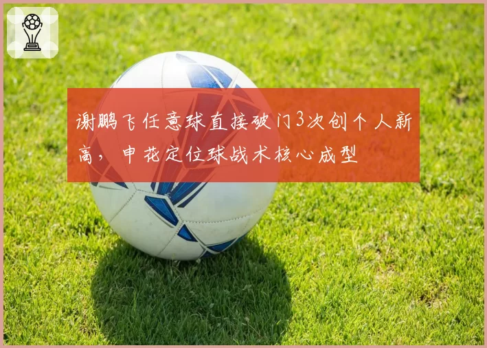 谢鹏飞任意球直接破门3次创个人新高，申花定位球战术核心成型