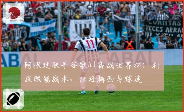 阿根廷联手谷歌AI备战世界杯：科技赋能战术，拉近梅西与球迷