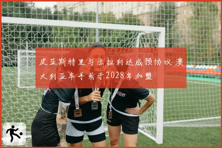 皮亚斯特里与法拉利达成预协议 澳大利亚车手或于2028年加盟