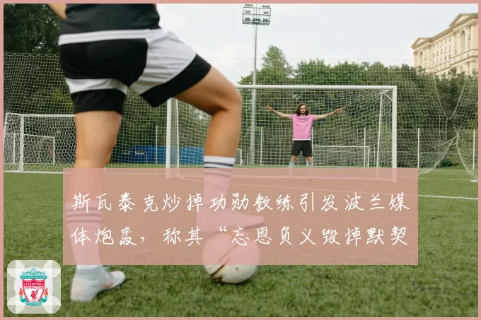斯瓦泰克炒掉功勋教练引发波兰媒体炮轰，称其“忘恩负义毁掉默契”