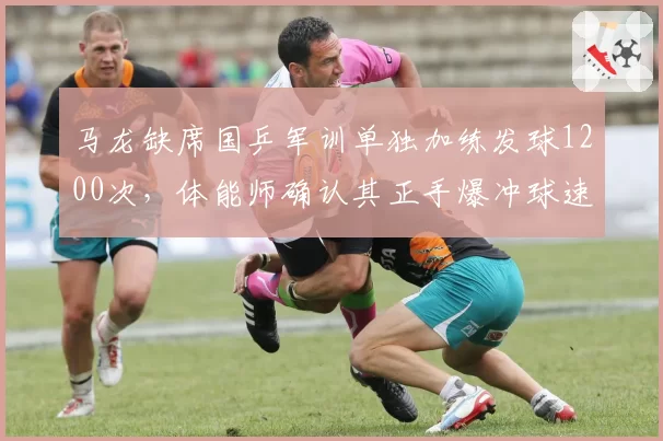 马龙缺席国乒军训单独加练发球1200次，体能师确认其正手爆冲球速达82公里
