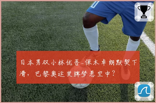 日本男双小林优吾_保木卓朗默契下滑，巴黎奥运奖牌梦悬空中？