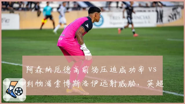 阿森纳厄德高前场压迫成功率 vs 利物浦索博斯洛伊远射威胁,英超中场新势力对比