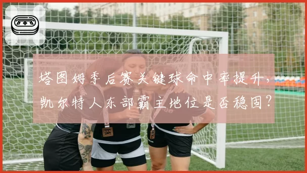 塔图姆季后赛关键球命中率提升，凯尔特人东部霸主地位是否稳固？