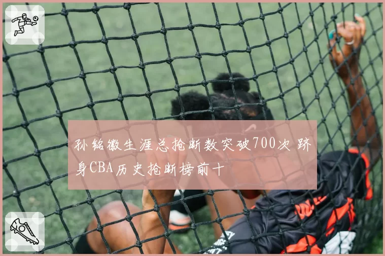 孙铭徽生涯总抢断数突破700次 跻身CBA历史抢断榜前十