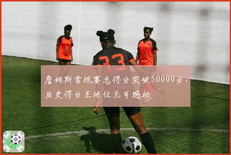 詹姆斯常规赛总得分突破50000分，历史得分王地位无可撼动