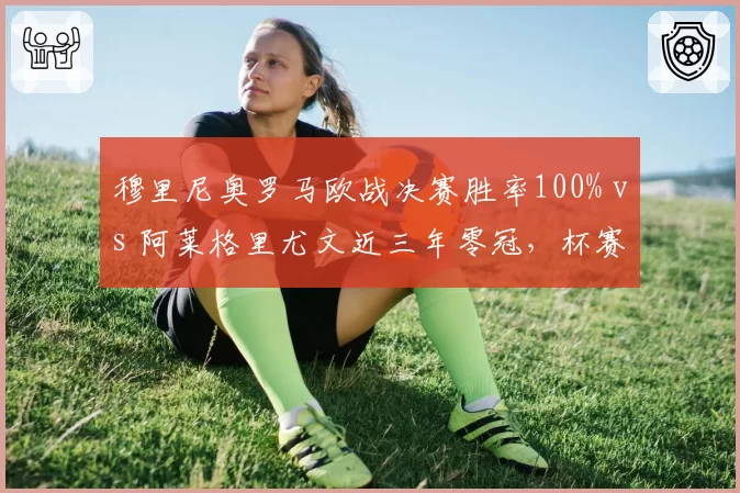 穆里尼奥罗马欧战决赛胜率100% vs 阿莱格里尤文近三年零冠，杯赛专家与联赛稳匠的殊途