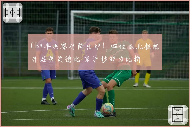 CBA半决赛对阵出炉！四位东北教练开启另类德比 京沪钞能力比拼