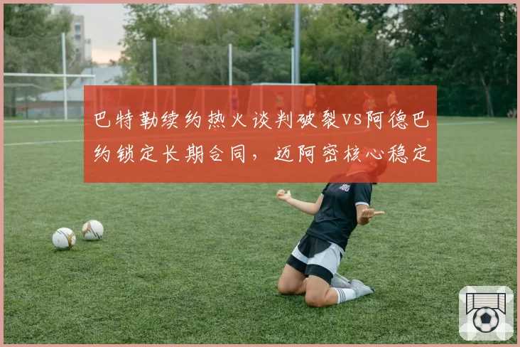 巴特勒续约热火谈判破裂vs阿德巴约锁定长期合同,迈阿密核心稳定性对比鲜明