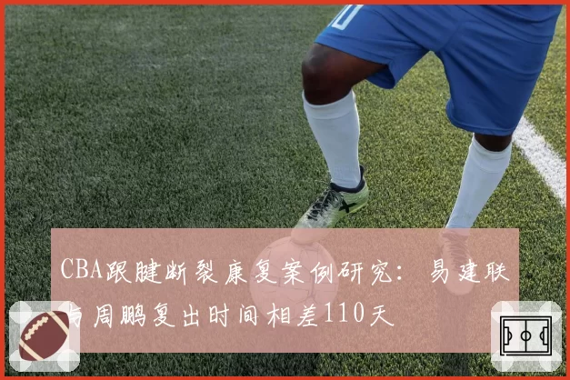 CBA跟腱断裂康复案例研究:易建联与周鹏复出时间相差110天
