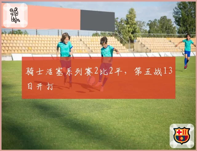 骑士活塞系列赛2比2平，第五战13日开打