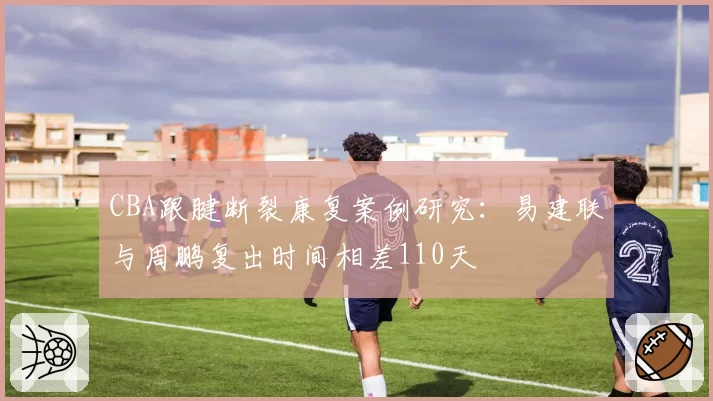 CBA跟腱断裂康复案例研究：易建联与周鹏复出时间相差110天