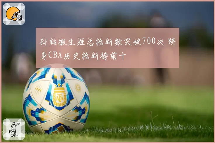 孙铭徽生涯总抢断数突破700次 跻身CBA历史抢断榜前十
