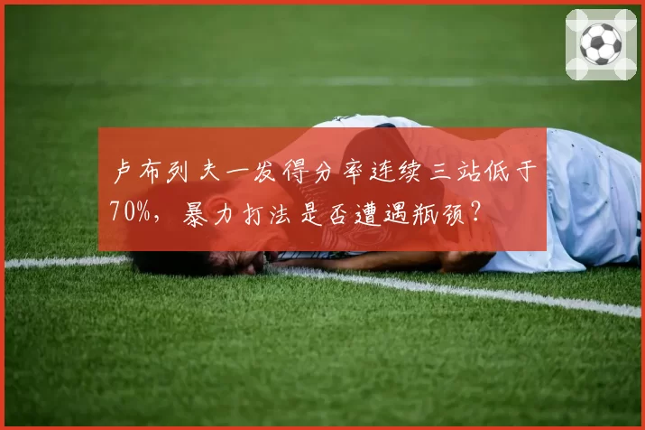 卢布列夫一发得分率连续三站低于70%，暴力打法是否遭遇瓶颈？