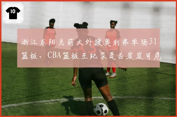 浙江东阳光药大外援奥利弗单场31篮板，CBA篮板王纪录是否岌岌可危？