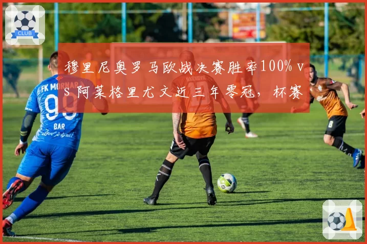 穆里尼奥罗马欧战决赛胜率100% vs 阿莱格里尤文近三年零冠，杯赛专家与联赛稳匠的殊途