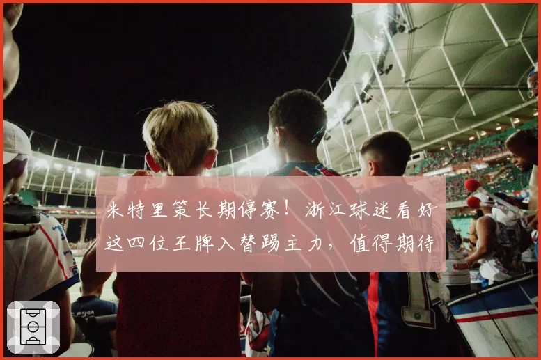 米特里策长期停赛!浙江球迷看好这四位王牌入替踢主力,值得期待